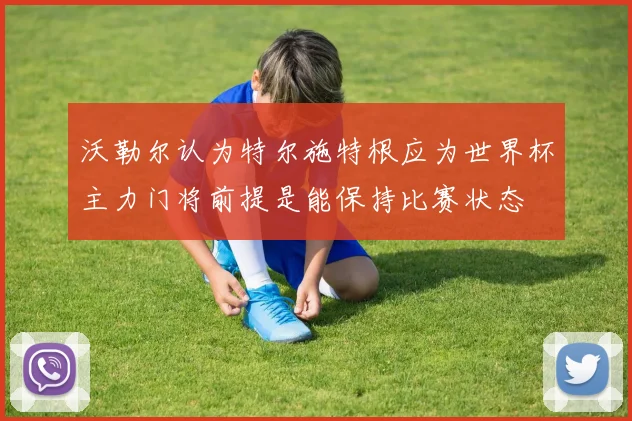 沃勒尔认为特尔施特根应为世界杯主力门将前提是能保持比赛状态