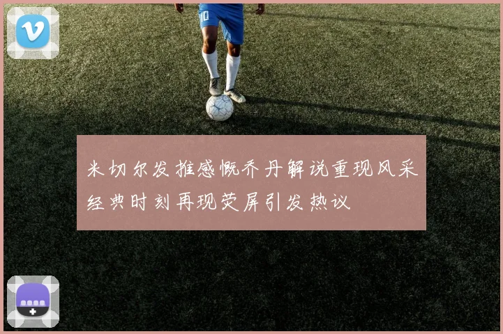 米切尔发推感慨乔丹解说重现风采经典时刻再现荧屏引发热议