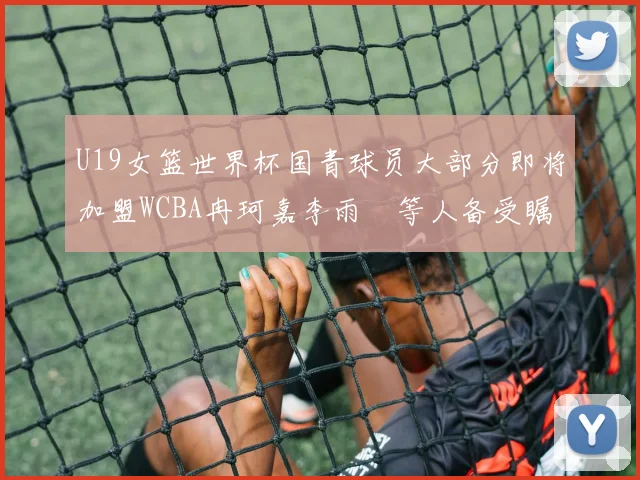 U19女篮世界杯国青球员大部分即将加盟WCBA冉珂嘉李雨汧等人备受瞩目