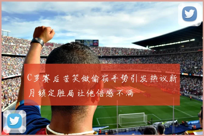 C罗赛后苦笑做偷窃手势引发热议新月锁定胜局让他倍感不满