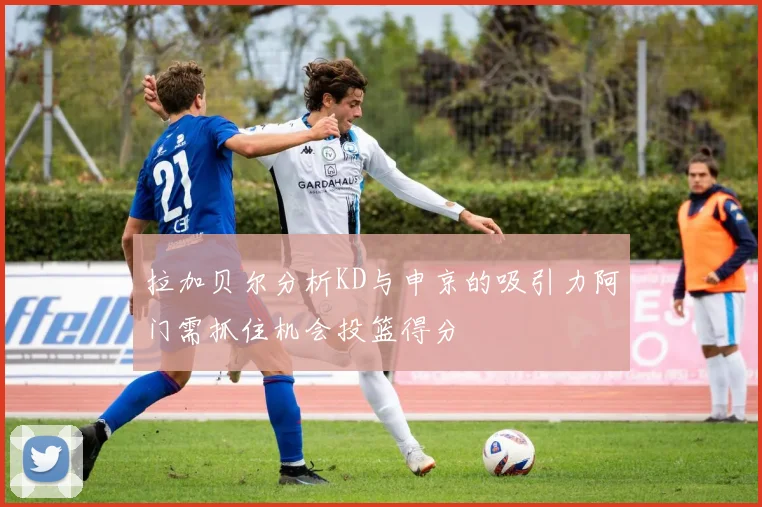 拉加贝尔分析KD与申京的吸引力阿门需抓住机会投篮得分