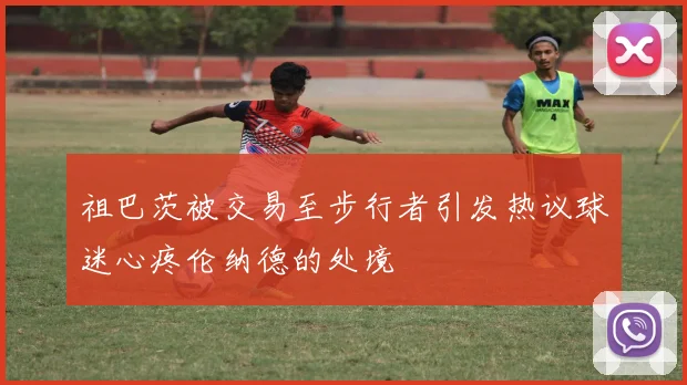 祖巴茨被交易至步行者引发热议球迷心疼伦纳德的处境