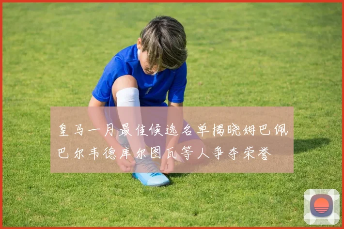 皇马一月最佳候选名单揭晓姆巴佩巴尔韦德库尔图瓦等人争夺荣誉