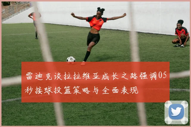 雷迪克谈拉拉维亚成长之路强调05秒接球投篮策略与全面表现