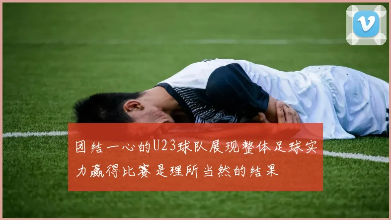 团结一心的U23球队展现整体足球实力赢得比赛是理所当然的结果