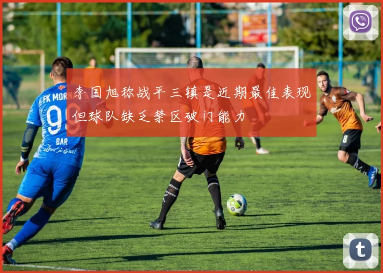 李国旭称战平三镇是近期最佳表现但球队缺乏禁区破门能力