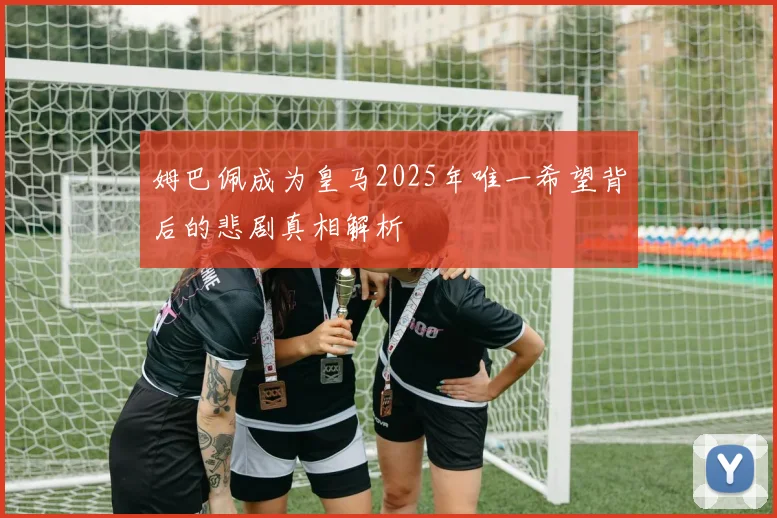 姆巴佩成为皇马2025年唯一希望背后的悲剧真相解析
