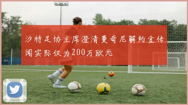 沙特足协主席澄清曼奇尼解约金传闻实际仅为200万欧元