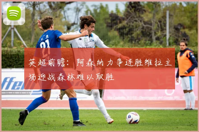 英超前瞻：阿森纳力争连胜维拉主场迎战森林难以取胜