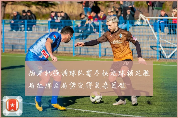 扬库托强调球队需尽快进球锁定胜局红牌后局势变得复杂困难