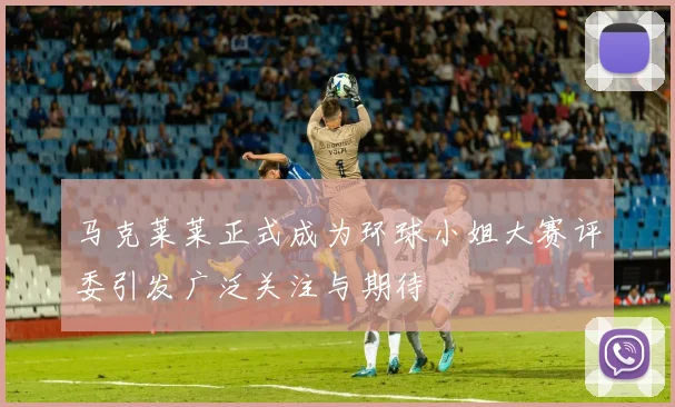 马克莱莱正式成为环球小姐大赛评委引发广泛关注与期待