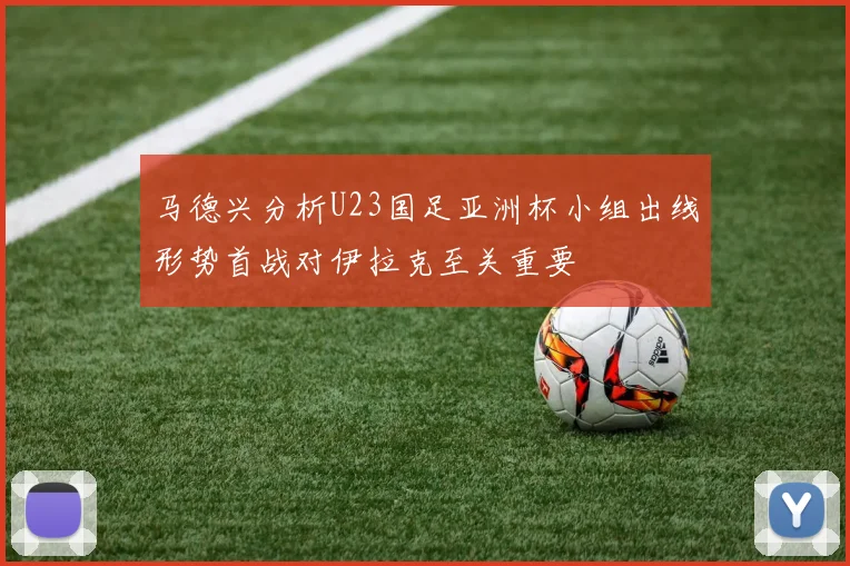 马德兴分析U23国足亚洲杯小组出线形势首战对伊拉克至关重要