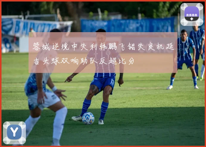 蓉城逆境中失利韩鹏飞错失良机延吉头球双响助队反超比分