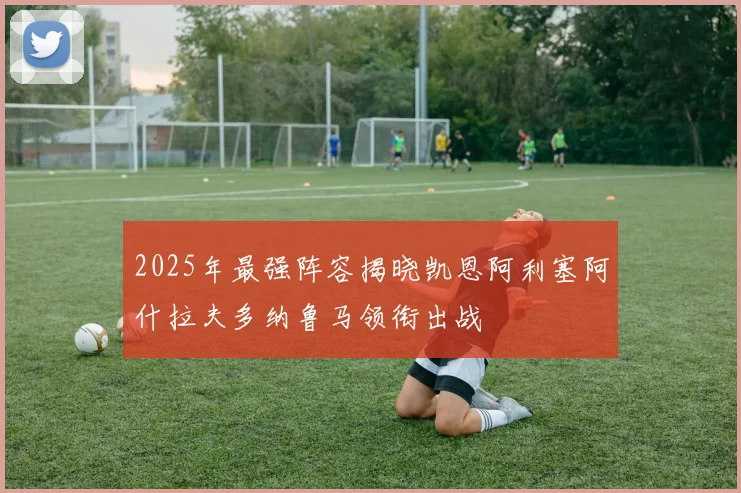 2025年最强阵容揭晓凯恩阿利塞阿什拉夫多纳鲁马领衔出战