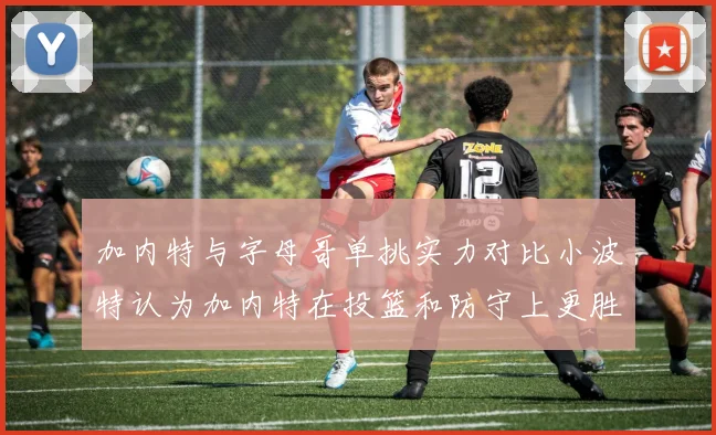 加内特与字母哥单挑实力对比小波特认为加内特在投篮和防守上更胜一筹