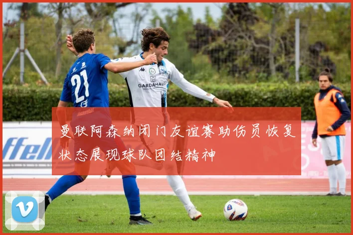 曼联阿森纳闭门友谊赛助伤员恢复状态展现球队团结精神