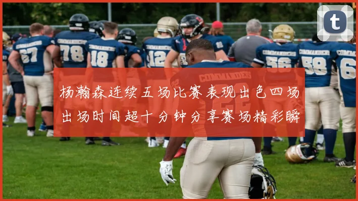 杨瀚森连续五场比赛表现出色四场出场时间超十分钟分享赛场精彩瞬间