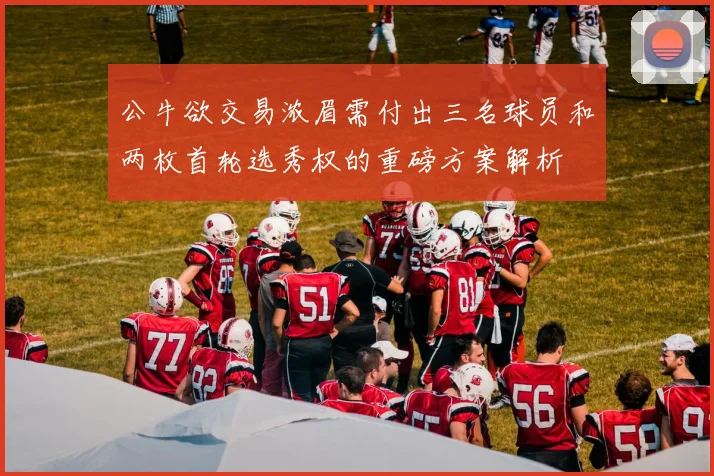 公牛欲交易浓眉需付出三名球员和两枚首轮选秀权的重磅方案解析