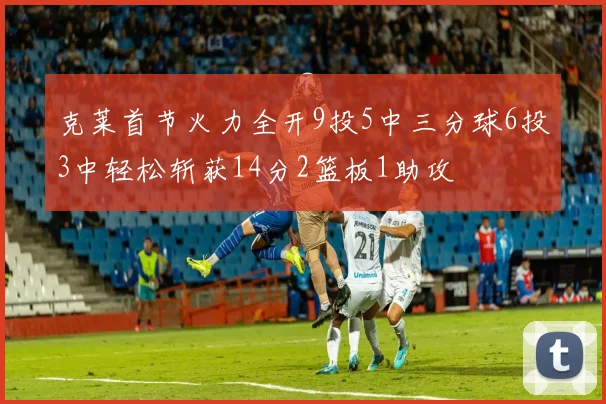 克莱首节火力全开9投5中三分球6投3中轻松斩获14分2篮板1助攻
