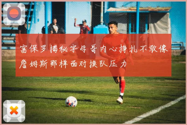 富保罗揭秘字母哥内心挣扎不敢像詹姆斯那样面对换队压力