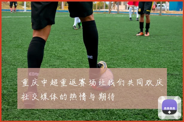 重庆中超重返赛场让我们共同欢庆社交媒体的热情与期待