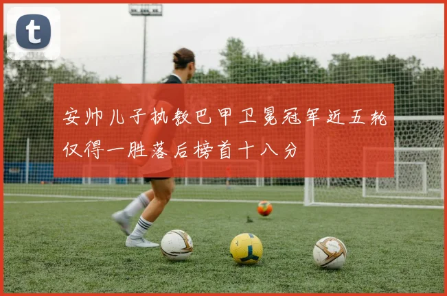 安帅儿子执教巴甲卫冕冠军近五轮仅得一胜落后榜首十八分