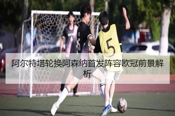阿尔特塔轮换阿森纳首发阵容欧冠前景解析